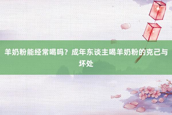 羊奶粉能经常喝吗？成年东谈主喝羊奶粉的克己与坏处