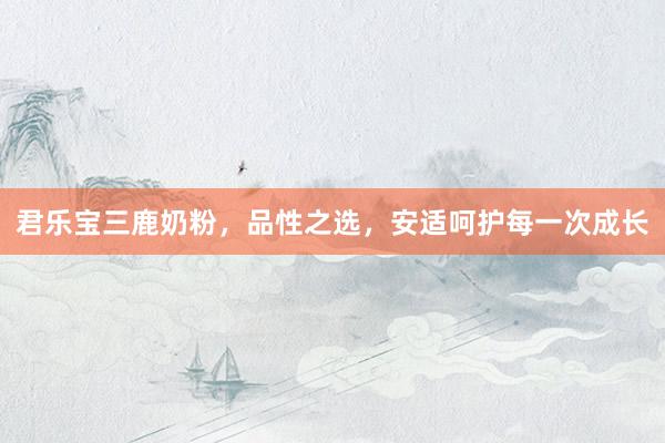 君乐宝三鹿奶粉，品性之选，安适呵护每一次成长