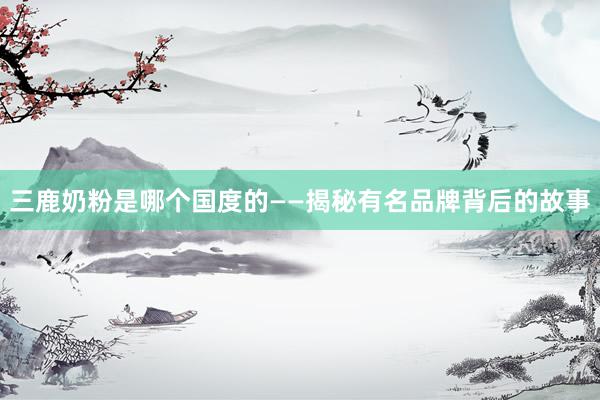 三鹿奶粉是哪个国度的——揭秘有名品牌背后的故事