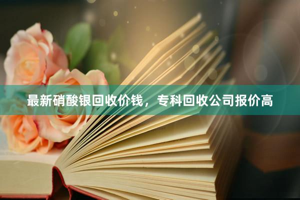 最新硝酸银回收价钱，专科回收公司报价高
