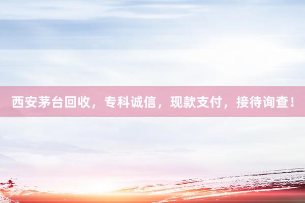 西安茅台回收，专科诚信，现款支付，接待询查！