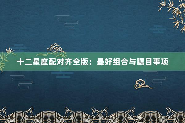十二星座配对齐全版：最好组合与瞩目事项